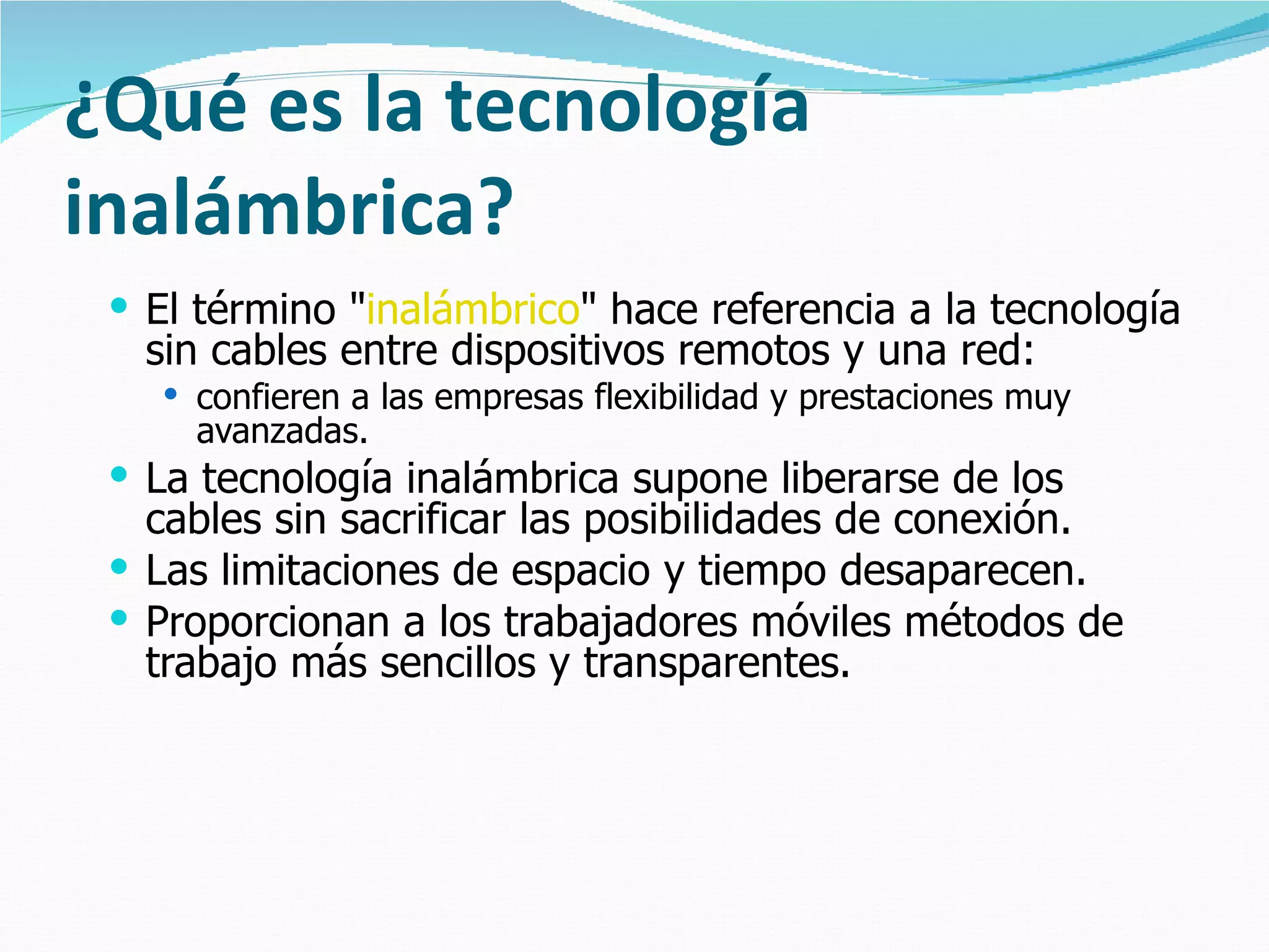 ¿Qué es la tecnología inalámbrica? El término " inalámbrico " hace referencia a la tecnología sin cables entre dispositivos remotos y una red:  confieren a las empresas flexibilidad y prestaciones muy avanzadas. La tecnología inalámbrica supone liberarse de los cables sin sacrificar las posibilidades de conexión.  Las limitaciones de espacio y tiempo desaparecen.  Proporcionan a los trabajadores móviles métodos de trabajo más sencillos y transparentes.  