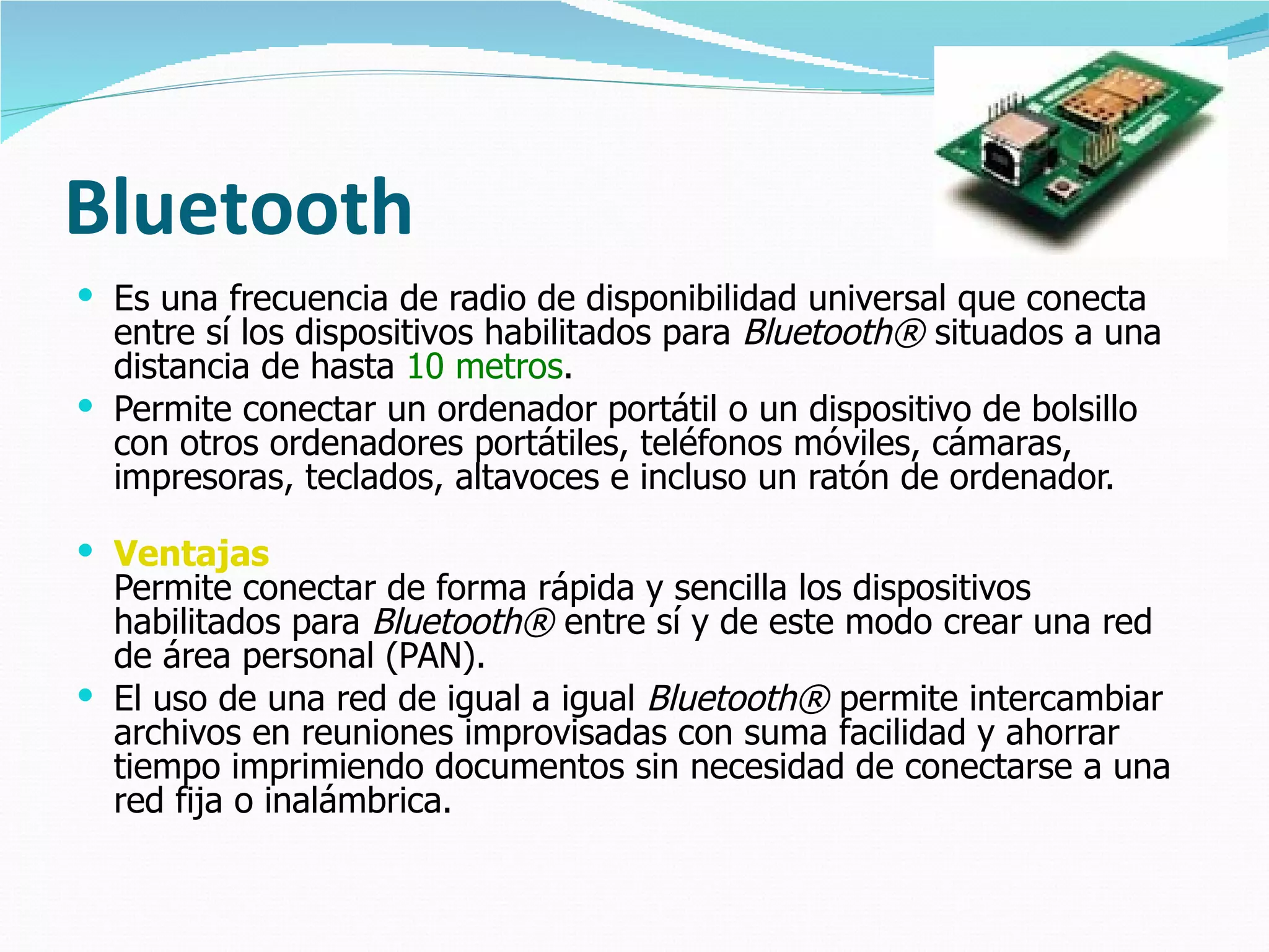 Bluetooth Es una frecuencia de radio de disponibilidad universal que conecta entre sí los dispositivos habilitados para  Bluetooth®  situados a una distancia de hasta  10 metros .  Permite conectar un ordenador portátil o un dispositivo de bolsillo con otros ordenadores portátiles, teléfonos móviles, cámaras, impresoras, teclados, altavoces e incluso un ratón de ordenador.  Ventajas Permite conectar de forma rápida y sencilla los dispositivos habilitados para  Bluetooth®  entre sí y de este modo crear una red de área personal (PAN). El uso de una red de igual a igual  Bluetooth®  permite intercambiar archivos en reuniones improvisadas con suma facilidad y ahorrar tiempo imprimiendo documentos sin necesidad de conectarse a una red fija o inalámbrica.  
