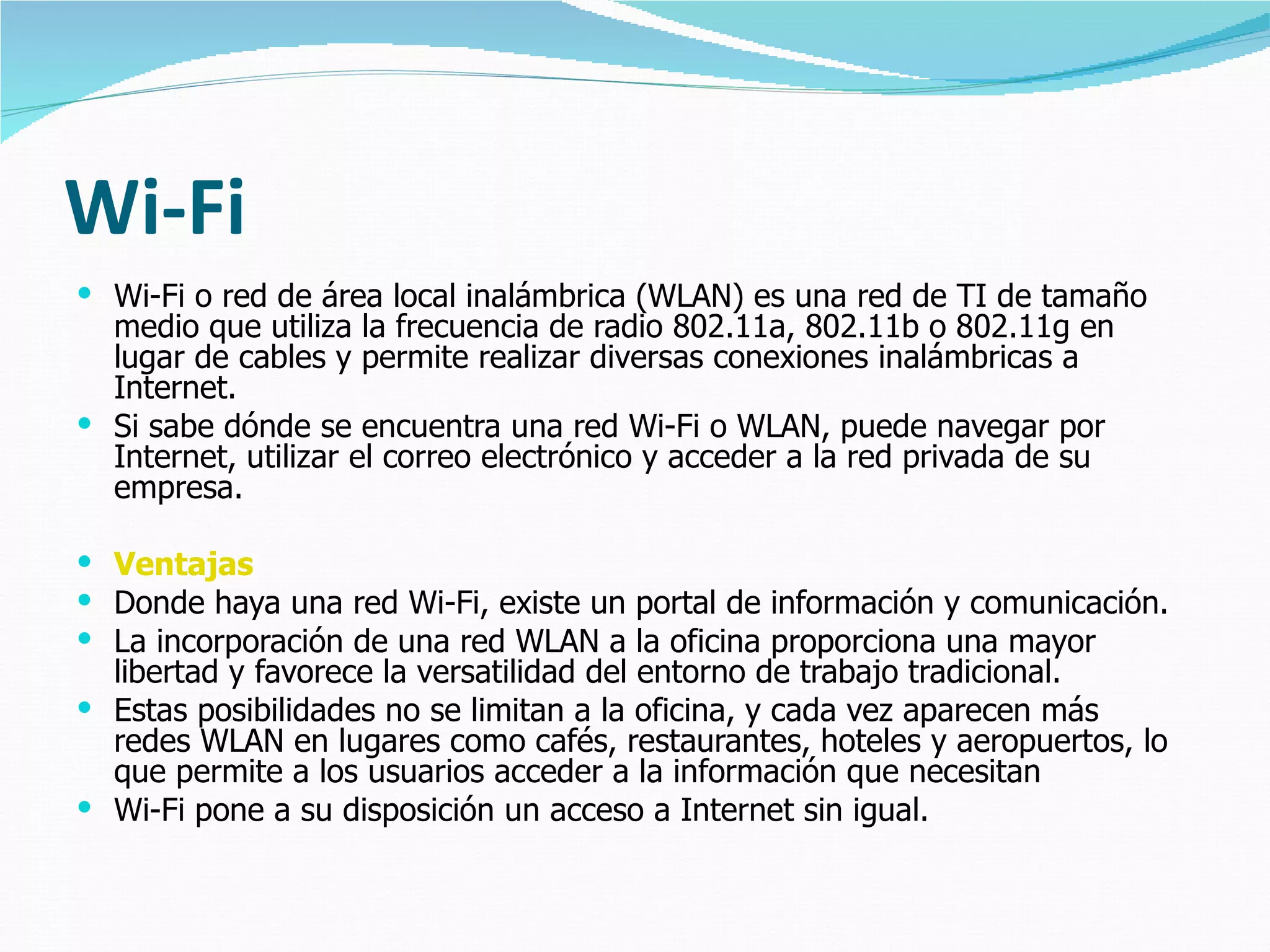 Wi-Fi Wi-Fi o red de área local inalámbrica (WLAN) es una red de TI de tamaño medio que utiliza la frecuencia de radio 802.11a, 802.11b o 802.11g en lugar de cables y permite realizar diversas conexiones inalámbricas a Internet.  Si sabe dónde se encuentra una red Wi-Fi o WLAN, puede navegar por Internet, utilizar el correo electrónico y acceder a la red privada de su empresa.  Ventajas Donde haya una red Wi-Fi, existe un portal de información y comunicación.  La incorporación de una red WLAN a la oficina proporciona una mayor libertad y favorece la versatilidad del entorno de trabajo tradicional. Estas posibilidades no se limitan a la oficina, y cada vez aparecen más redes WLAN en lugares como cafés, restaurantes, hoteles y aeropuertos, lo que permite a los usuarios acceder a la información que necesitan Wi-Fi pone a su disposición un acceso a Internet sin igual. 