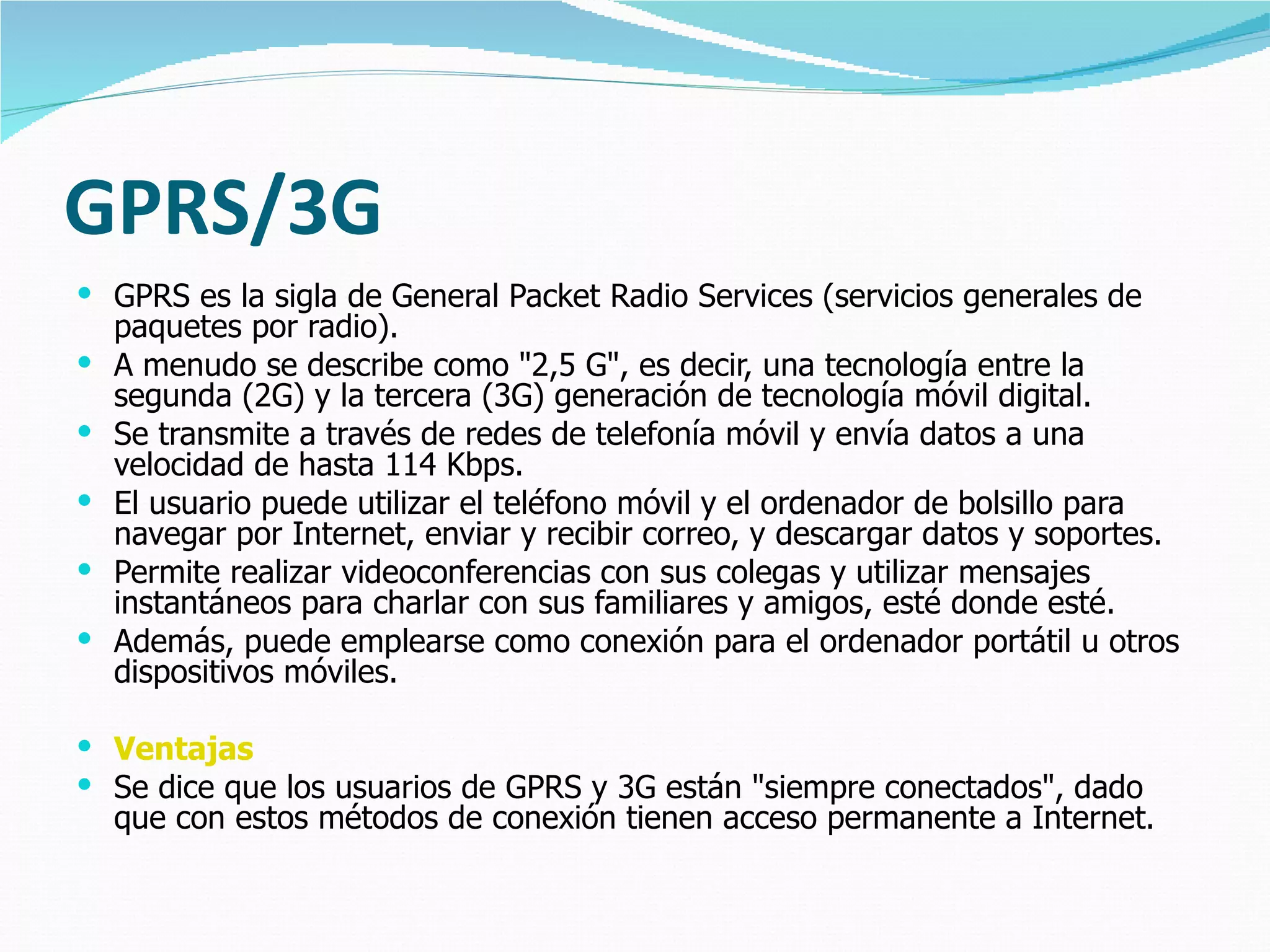 GPRS/3G GPRS es la sigla de General Packet Radio Services (servicios generales de paquetes por radio).  A menudo se describe como "2,5 G", es decir, una tecnología entre la segunda (2G) y la tercera (3G) generación de tecnología móvil digital.  Se transmite a través de redes de telefonía móvil y envía datos a una velocidad de hasta 114 Kbps.  El usuario puede utilizar el teléfono móvil y el ordenador de bolsillo para navegar por Internet, enviar y recibir correo, y descargar datos y soportes.  Permite realizar videoconferencias con sus colegas y utilizar mensajes instantáneos para charlar con sus familiares y amigos, esté donde esté.  Además, puede emplearse como conexión para el ordenador portátil u otros dispositivos móviles. Ventajas Se dice que los usuarios de GPRS y 3G están "siempre conectados", dado que con estos métodos de conexión tienen acceso permanente a Internet.  