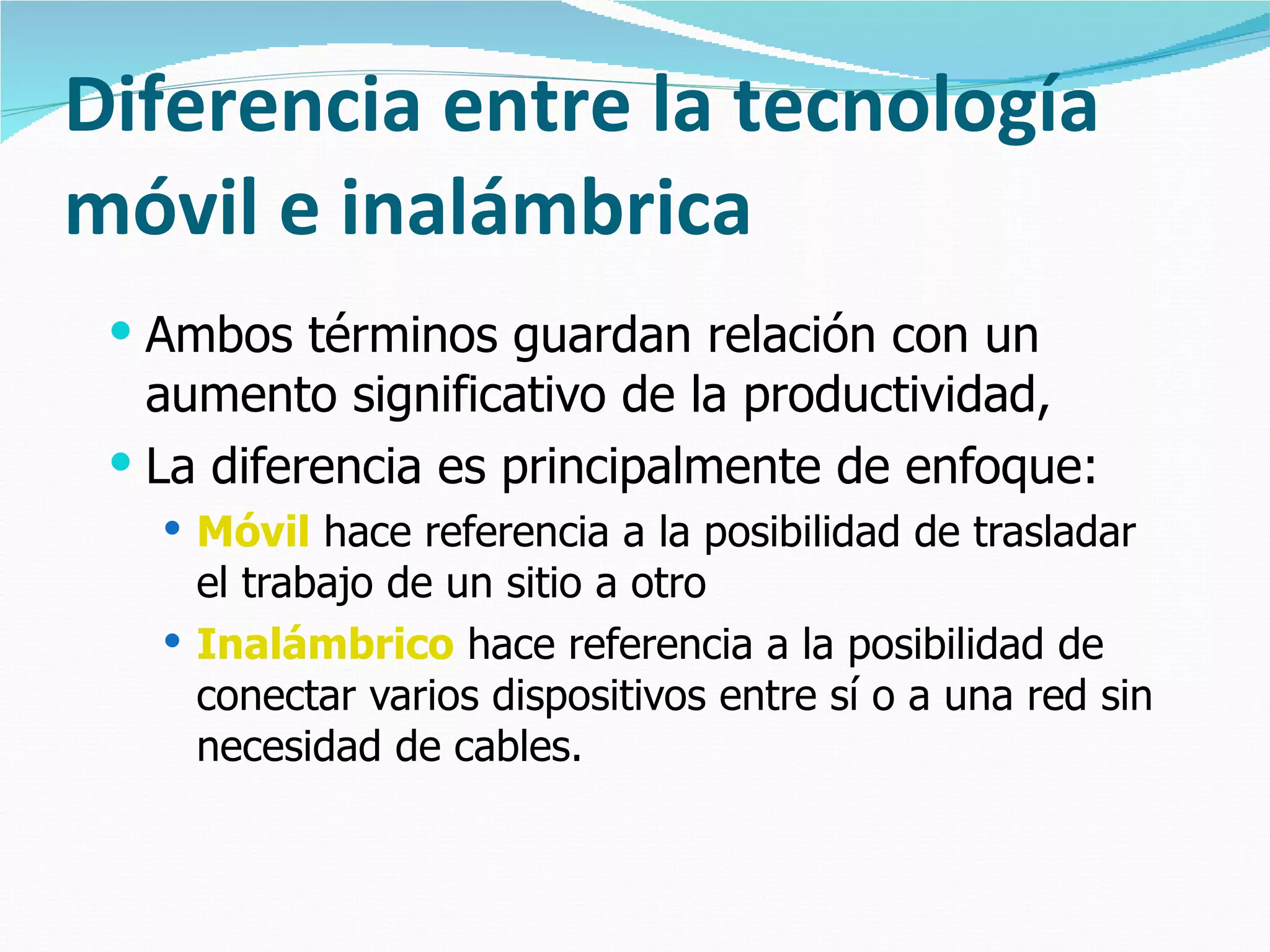Diferencia entre la tecnología móvil e inalámbrica Ambos términos guardan relación con un aumento significativo de la productividad,  La diferencia es principalmente de enfoque: Móvil  hace referencia a la posibilidad de trasladar el trabajo de un sitio a otro Inalámbrico  hace referencia a la posibilidad de conectar varios dispositivos entre sí o a una red sin necesidad de cables. 