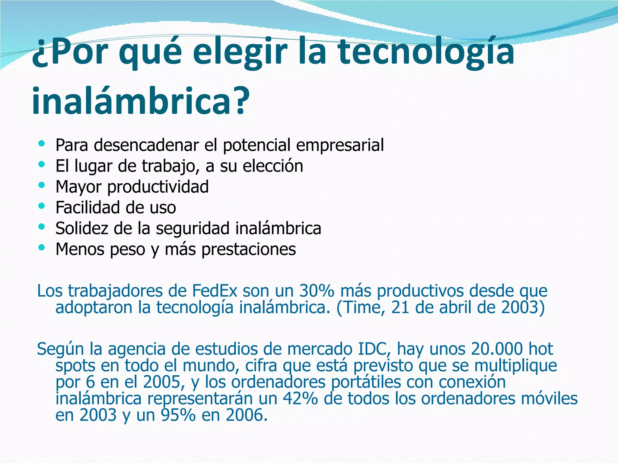 ¿Por qué elegir la tecnología inalámbrica? Para desencadenar el potencial empresarial El lugar de trabajo, a su elección Mayor productividad Facilidad de uso Solidez de la seguridad inalámbrica Menos peso y más prestaciones Los trabajadores de FedEx son un 30% más productivos desde que adoptaron la tecnología inalámbrica. (Time, 21 de abril de 2003)  Según la agencia de estudios de mercado IDC, hay unos 20.000 hot spots en todo el mundo, cifra que está previsto que se multiplique por 6 en el 2005, y los ordenadores portátiles con conexión inalámbrica representarán un 42% de todos los ordenadores móviles en 2003 y un 95% en 2006. 