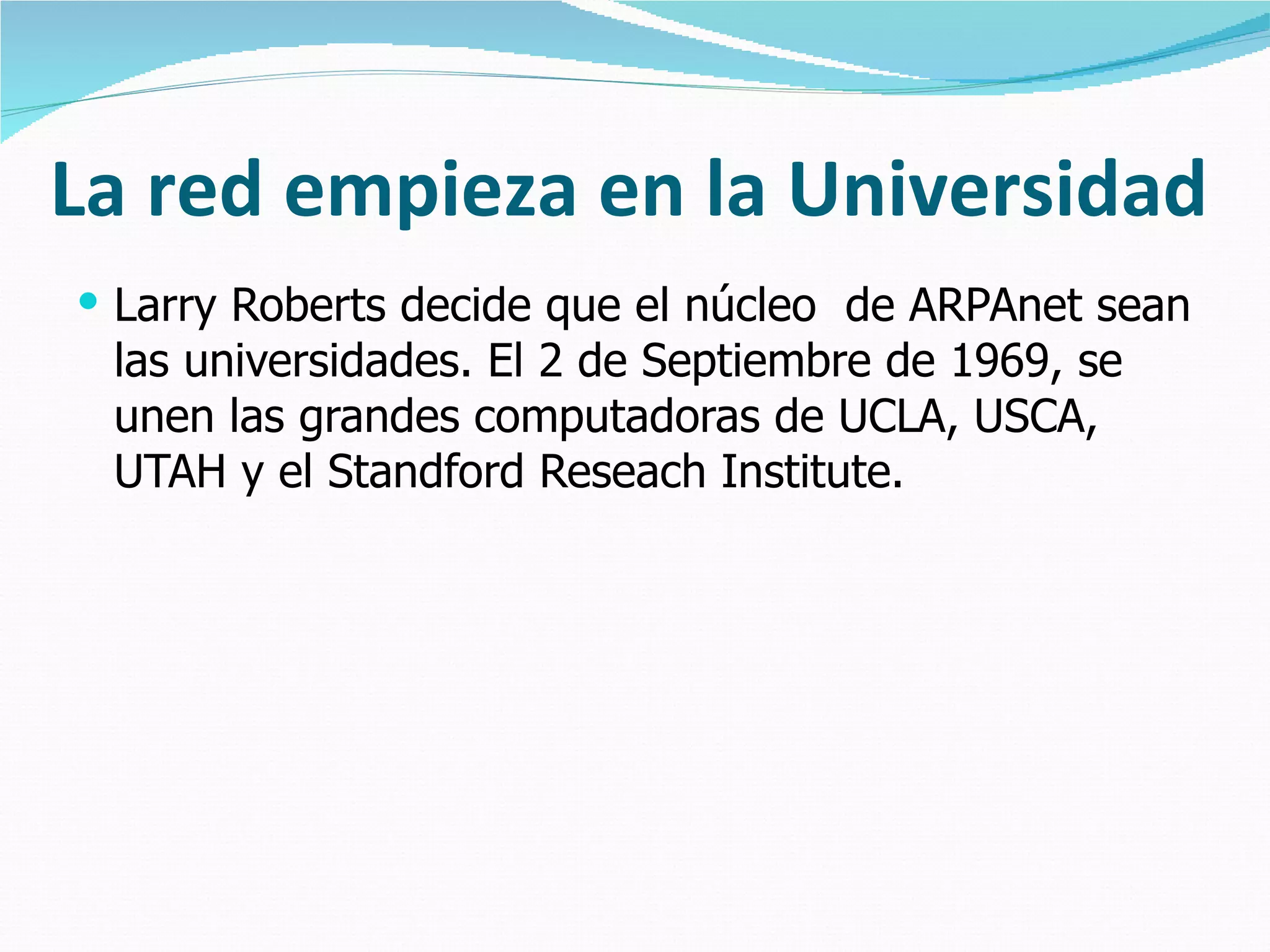 La red empieza en la Universidad Larry Roberts decide que el núcleo  de ARPAnet sean las universidades. El 2 de Septiembre de 1969, se unen las grandes computadoras de UCLA, USCA, UTAH y el Standford Reseach Institute. 