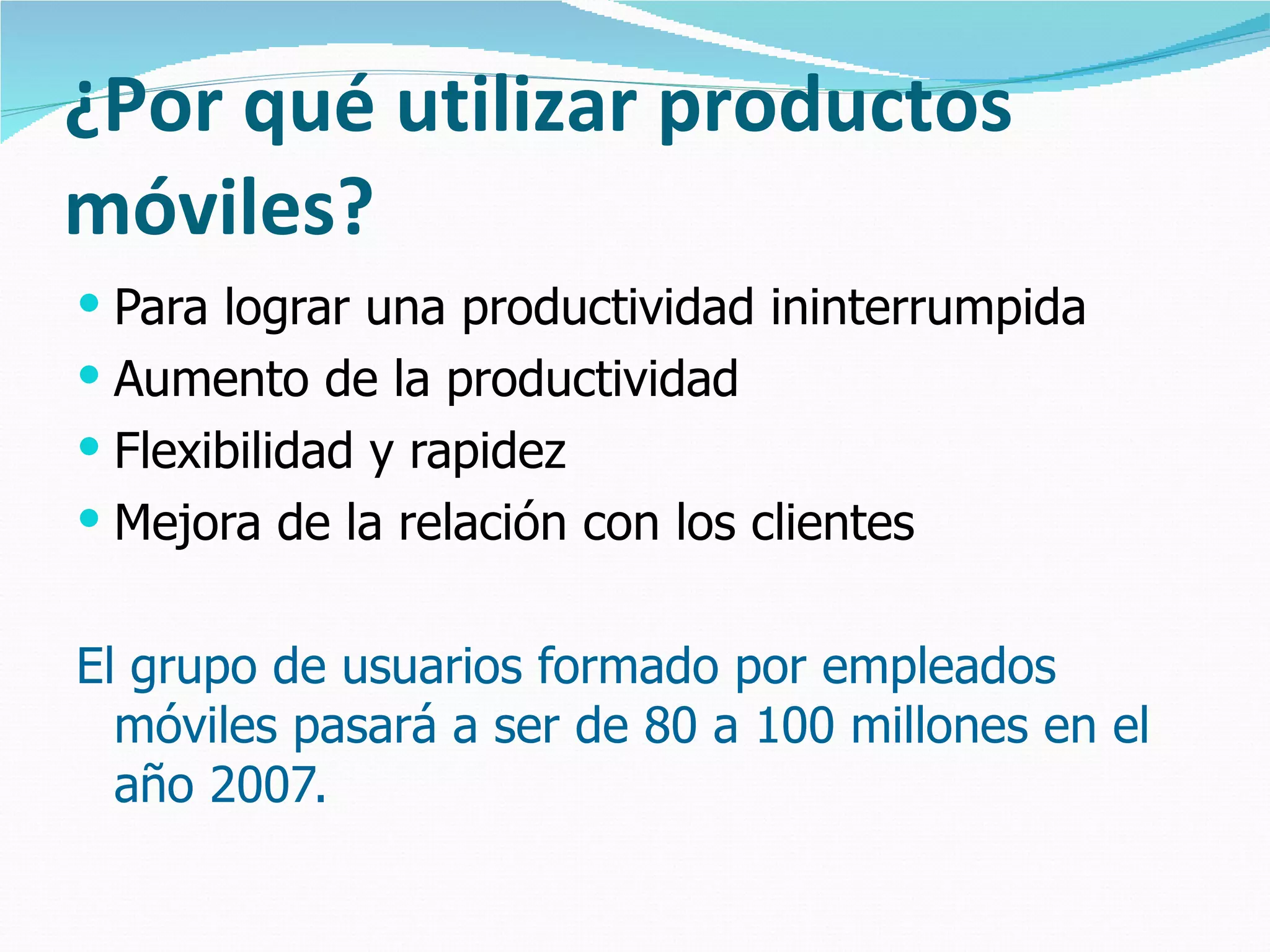 ¿Por qué utilizar productos móviles? Para lograr una productividad ininterrumpida Aumento de la productividad Flexibilidad y rapidez Mejora de la relación con los clientes El grupo de usuarios formado por empleados móviles pasará a ser de 80 a 100 millones en el año 2007. 