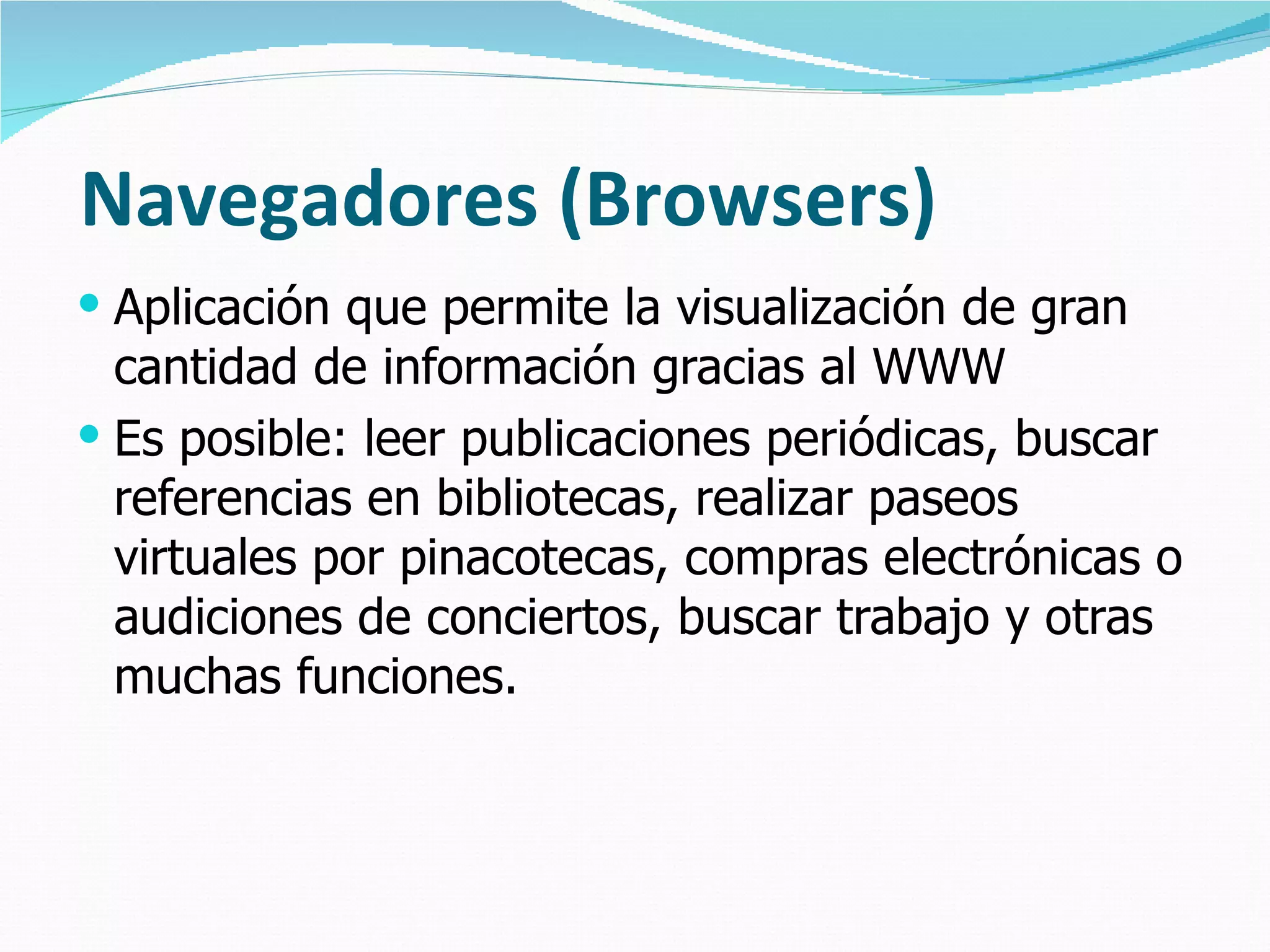 Navegadores (Browsers) Aplicación que permite la visualización de gran cantidad de información gracias al WWW Es posible: leer publicaciones periódicas, buscar referencias en bibliotecas, realizar paseos virtuales por pinacotecas, compras electrónicas o audiciones de conciertos, buscar trabajo y otras muchas funciones.  