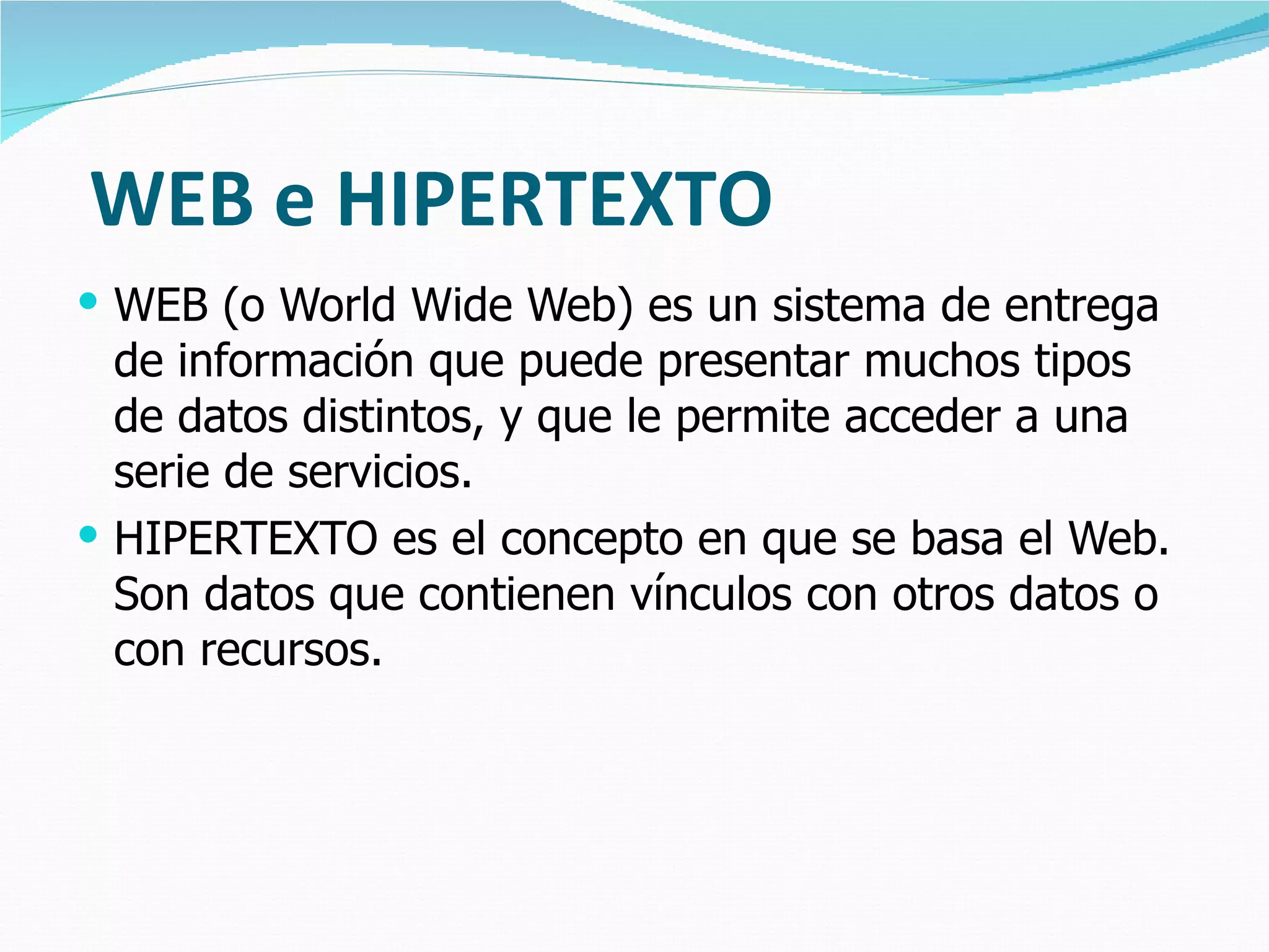 WEB e HIPERTEXTO WEB (o World Wide Web) es un sistema de entrega de información que puede presentar muchos tipos de datos distintos, y que le permite acceder a una serie de servicios. HIPERTEXTO es el concepto en que se basa el Web. Son datos que contienen vínculos con otros datos o con recursos. 