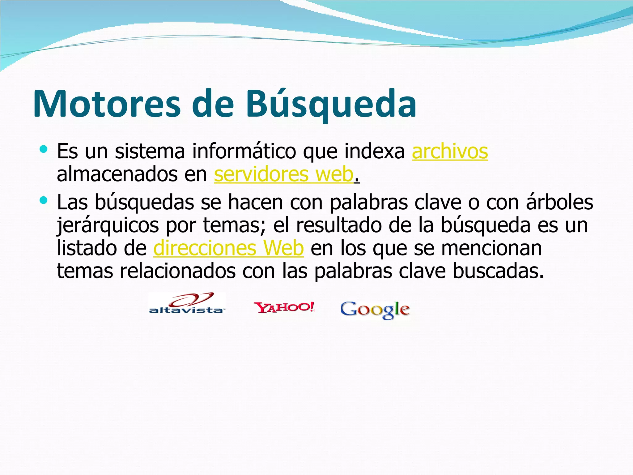 Motores de Búsqueda Es un sistema informático que indexa  archivos  almacenados en  servidores web . Las búsquedas se hacen con palabras clave o con árboles jerárquicos por temas; el resultado de la búsqueda es un listado de  direcciones Web  en los que se mencionan temas relacionados con las palabras clave buscadas.                                   