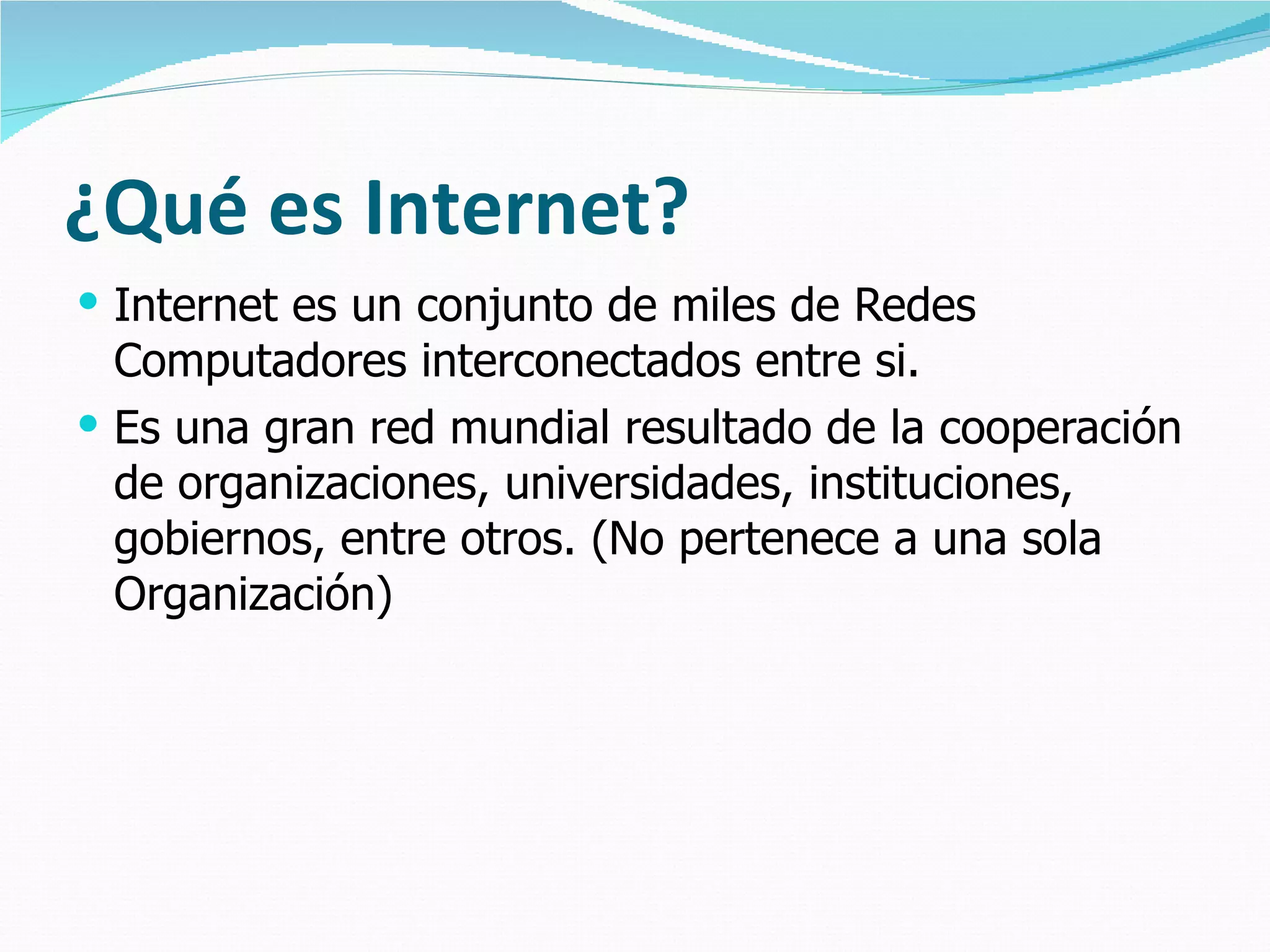 ¿Qué es Internet? Internet es un conjunto de miles de Redes Computadores interconectados entre si. Es una gran red mundial resultado de la cooperación de organizaciones, universidades, instituciones, gobiernos, entre otros. (No pertenece a una sola Organización) 