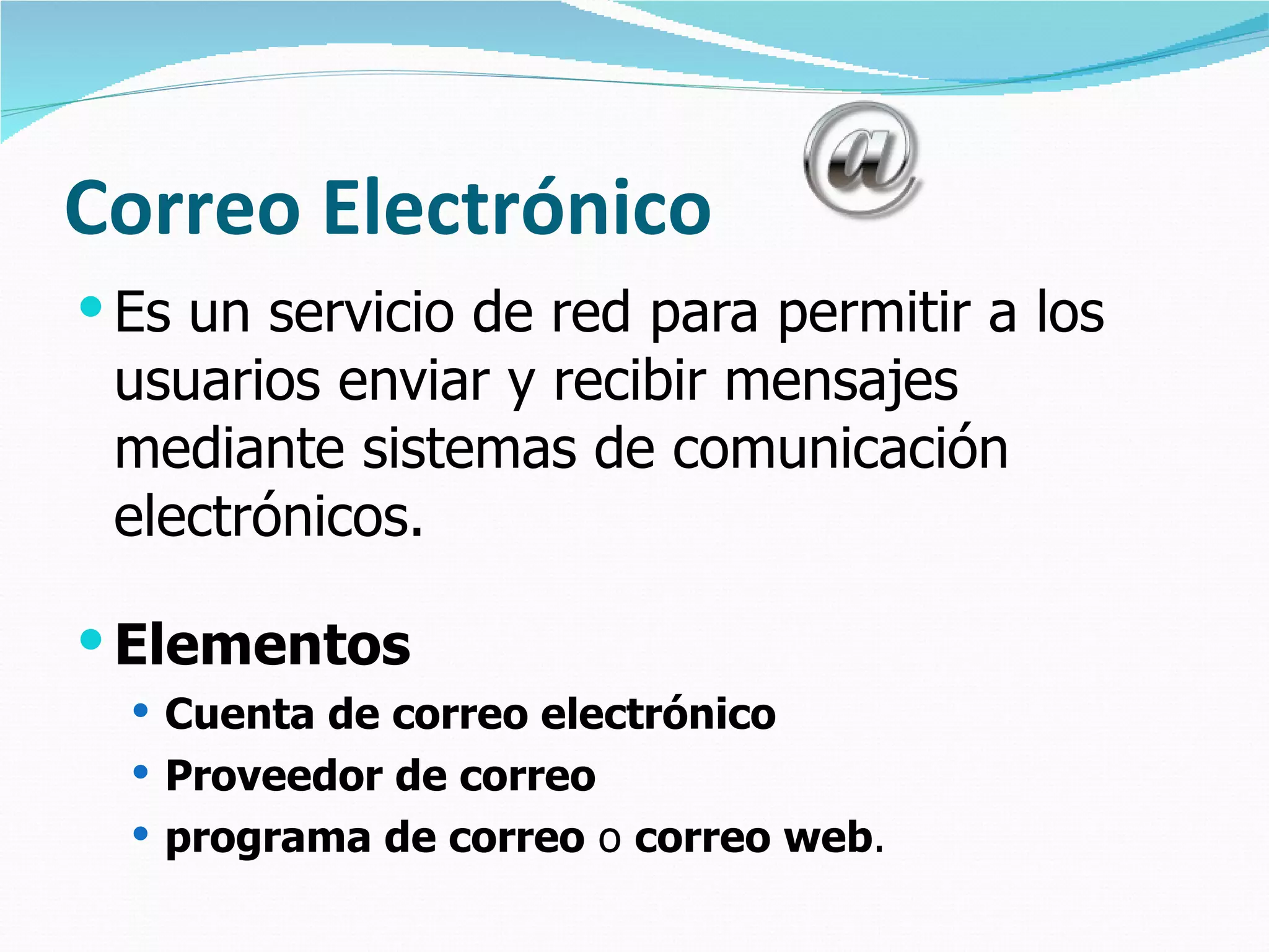Correo Electrónico Es un servicio de red para permitir a los usuarios enviar y recibir mensajes mediante sistemas de comunicación electrónicos. Elementos Cuenta de correo electrónico Proveedor de correo programa de correo  o  correo web . 