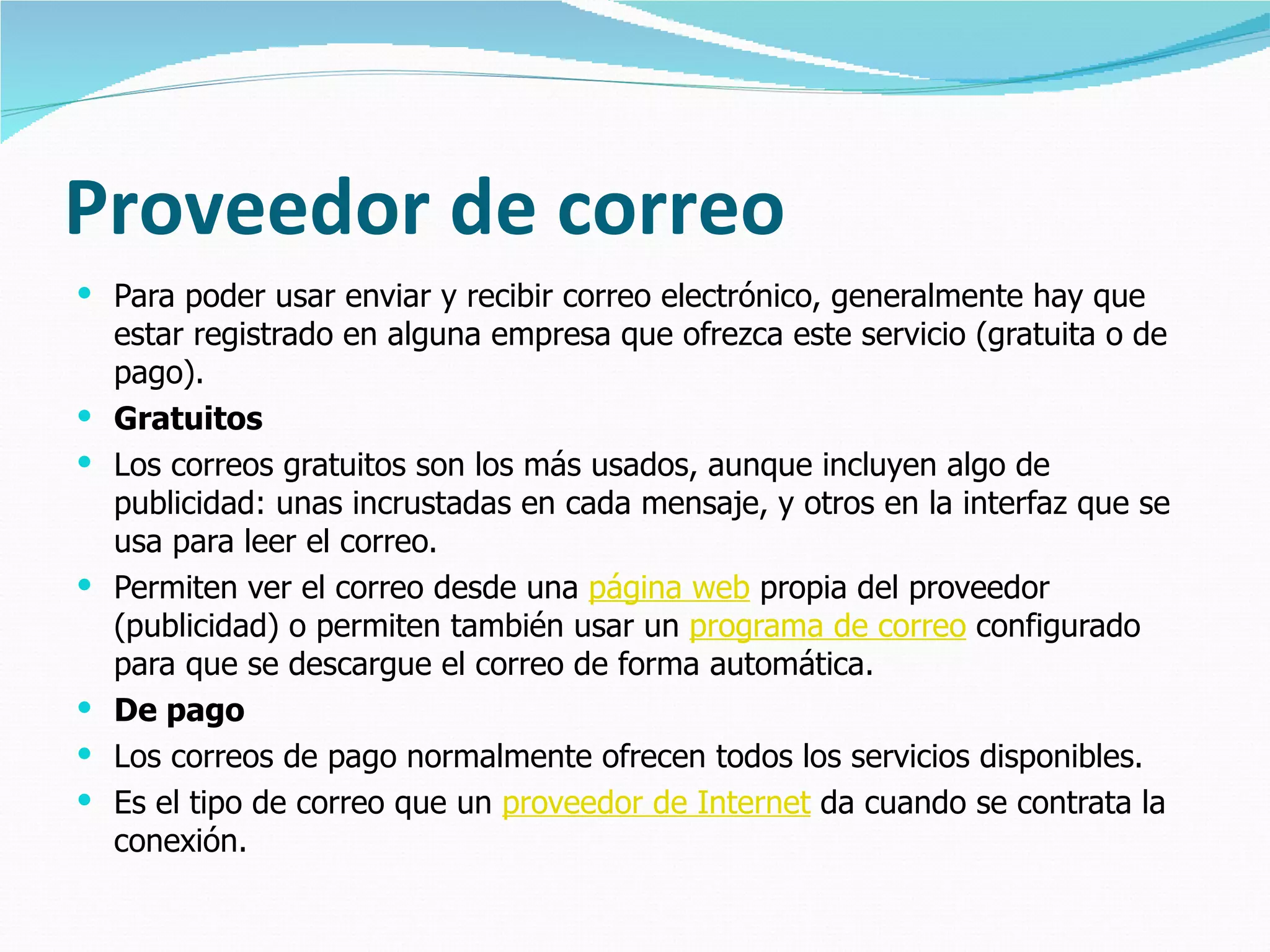 Proveedor de correo Para poder usar enviar y recibir correo electrónico, generalmente hay que estar registrado en alguna empresa que ofrezca este servicio (gratuita o de pago).  Gratuitos Los correos gratuitos son los más usados, aunque incluyen algo de publicidad: unas incrustadas en cada mensaje, y otros en la interfaz que se usa para leer el correo. Permiten ver el correo desde una  página web  propia del proveedor (publicidad) o permiten también usar un  programa de correo  configurado para que se descargue el correo de forma automática. De pago Los correos de pago normalmente ofrecen todos los servicios disponibles.  Es el tipo de correo que un  proveedor de Internet  da cuando se contrata la conexión.  