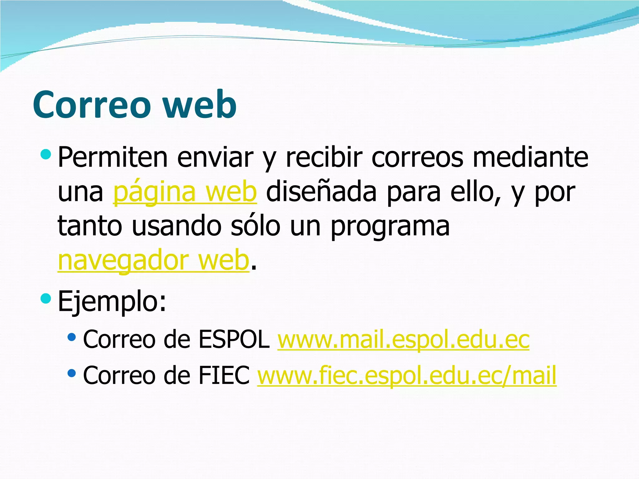 Correo web Permiten enviar y recibir correos mediante una  página web  diseñada para ello, y por tanto usando sólo un programa  navegador web .  Ejemplo:  Correo de ESPOL  www.mail.espol.edu.ec   Correo de FIEC  www.fiec.espol.edu.ec/mail   