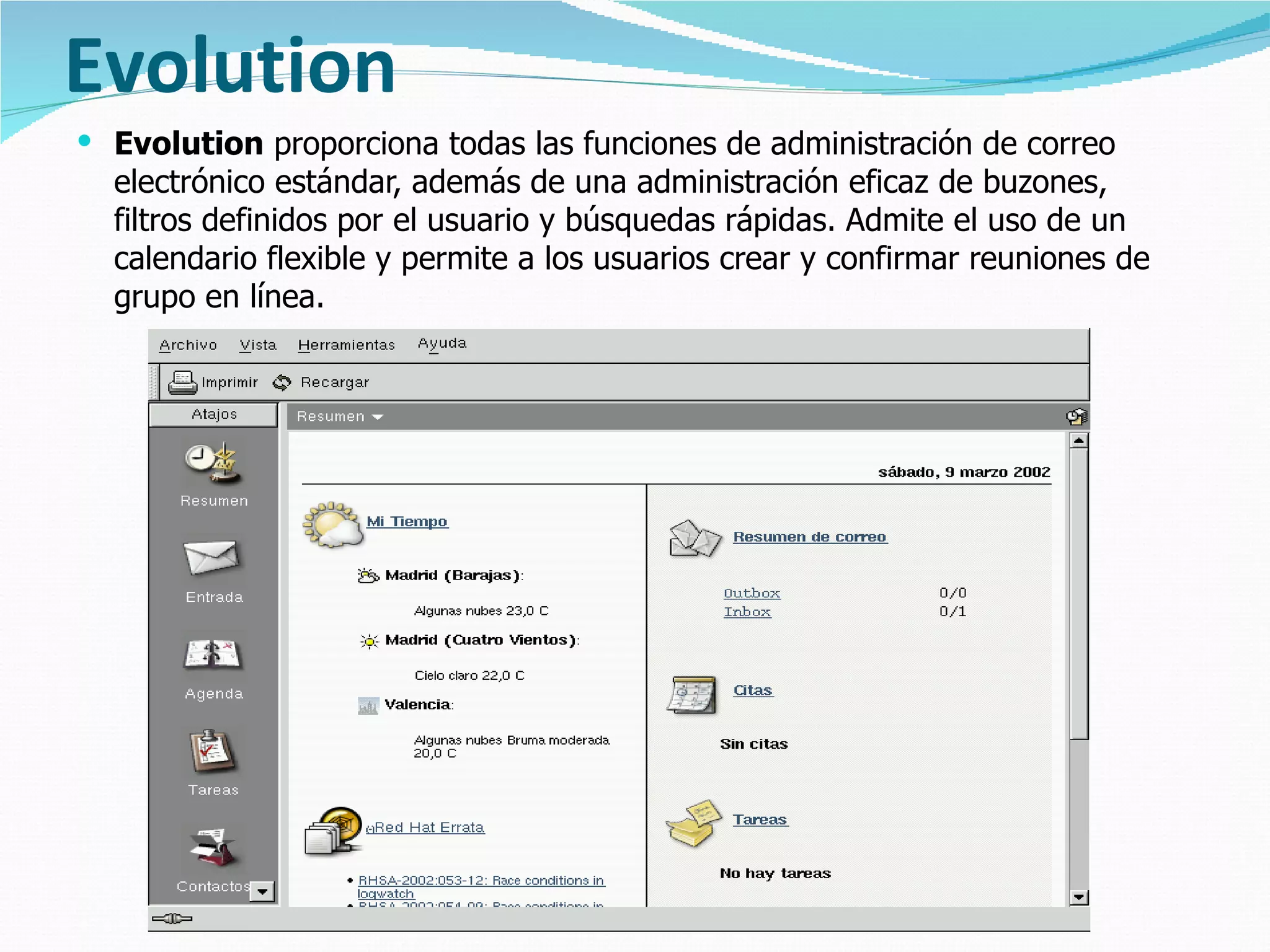 Evolution Evolution  proporciona todas las funciones de administración de correo electrónico estándar, además de una administración eficaz de buzones, filtros definidos por el usuario y búsquedas rápidas. Admite el uso de un calendario flexible y permite a los usuarios crear y confirmar reuniones de grupo en línea.  