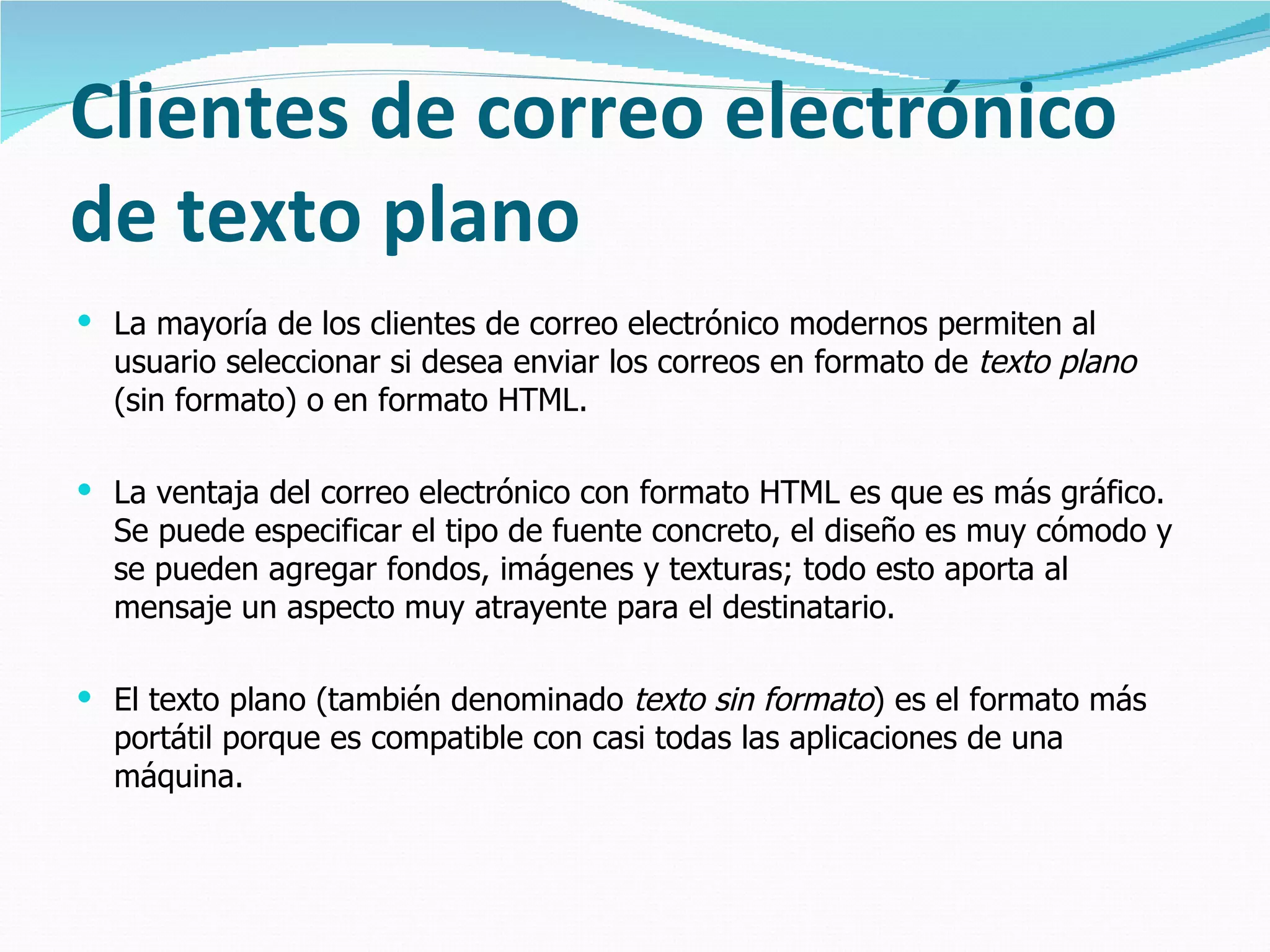 Clientes de correo electrónico de texto plano La mayoría de los clientes de correo electrónico modernos permiten al usuario seleccionar si desea enviar los correos en formato de  texto plano  (sin formato) o en formato HTML.  La ventaja del correo electrónico con formato HTML es que es más gráfico. Se puede especificar el tipo de fuente concreto, el diseño es muy cómodo y se pueden agregar fondos, imágenes y texturas; todo esto aporta al mensaje un aspecto muy atrayente para el destinatario. El texto plano (también denominado  texto sin formato ) es el formato más portátil porque es compatible con casi todas las aplicaciones de una máquina.  