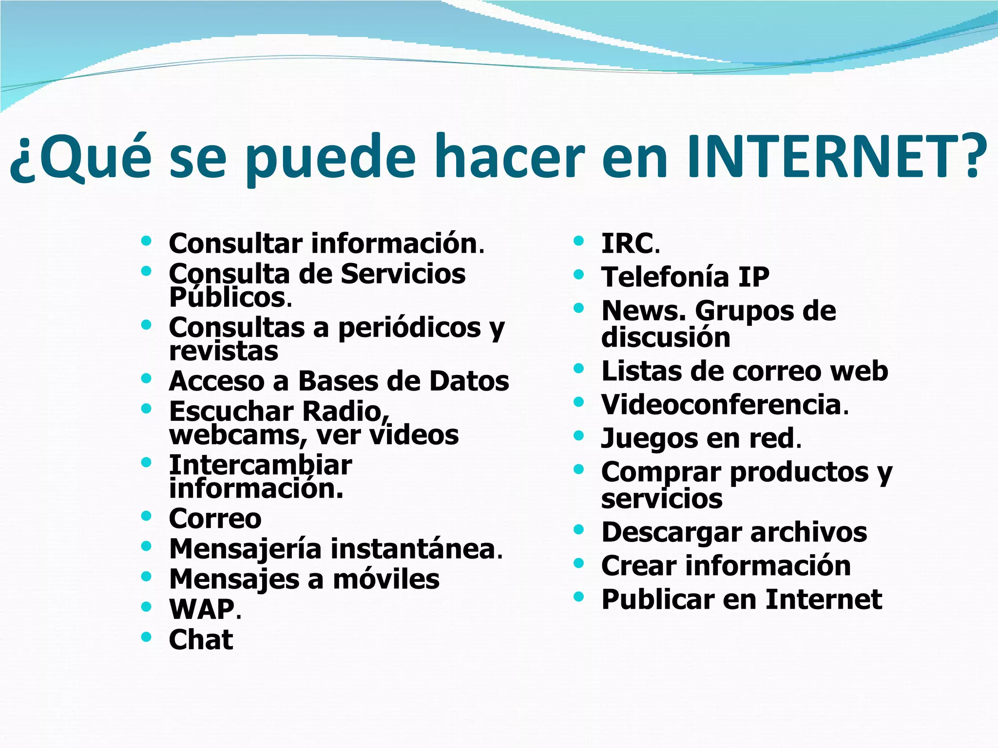 ¿Qué se puede hacer en INTERNET? Consultar información .   Consulta de Servicios Públicos .   Consultas a periódicos y revistas   Acceso a Bases de Datos   Escuchar Radio, webcams, ver videos   Intercambiar información.   Correo   Mensajería instantánea .   Mensajes a móviles   WAP .   Chat   IRC .   Telefonía IP   News. Grupos de discusión   Listas de correo web   Videoconferencia .   Juegos en red .   Comprar productos y servicios   Descargar archivos   Crear información   Publicar en Internet 