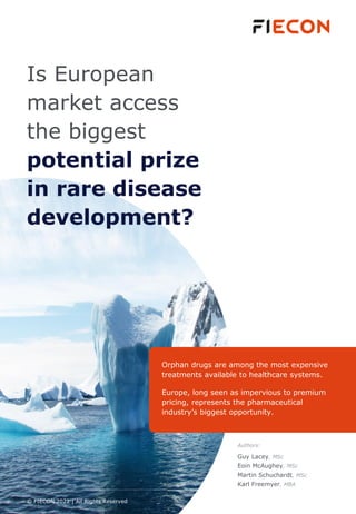 Is European
market access
the biggest
potential prize
in rare disease
development?
Orphan drugs are among the most expensive
treatments available to healthcare systems.
Europe, long seen as impervious to premium
pricing, represents the pharmaceutical
industry’s biggest opportunity.
© FIECON 2021 | All Rights Reserved
Authors:
Guy Lacey, MSc
Eoin McAughey, MSc
Martin Schuchardt, MSc
Karl Freemyer, MBA
 