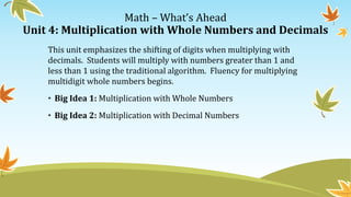 Math – What’s Ahead
Unit 4: Multiplication with Whole Numbers and Decimals
This unit emphasizes the shifting of digits when multiplying with
decimals. Students will multiply with numbers greater than 1 and
less than 1 using the traditional algorithm. Fluency for multiplying
multidigit whole numbers begins.
• Big Idea 1: Multiplication with Whole Numbers
• Big Idea 2: Multiplication with Decimal Numbers
 