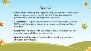 Agenda
• Curriculum – During this segment, we'll discuss what we‘ve been
studying in each subject during the first trimester, and we’ll
preview what we’ll be working on in the second.
• Assessment – In part two, we'll take a closer look at the DBA, the
NWEA, and the digging deeper assessments, and how we'll use
that data.
• Resources – I'll share with you some (FREE!) resources you can
use to help your children learn at home.
• Question and Answer – Please feel free to ask any questions
about the above topics.
 