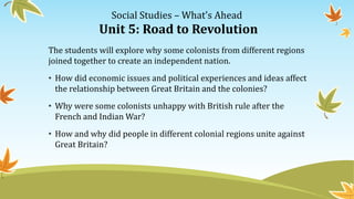 Social Studies – What’s Ahead
Unit 5: Road to Revolution
The students will explore why some colonists from different regions
joined together to create an independent nation.
• How did economic issues and political experiences and ideas affect
the relationship between Great Britain and the colonies?
• Why were some colonists unhappy with British rule after the
French and Indian War?
• How and why did people in different colonial regions unite against
Great Britain?
 