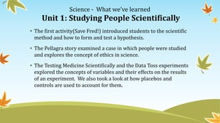 Science - What we’ve learned
Unit 1: Studying People Scientifically
• The first activity(Save Fred!) introduced students to the scientific
method and how to form and test a hypothesis.
• The Pellagra story examined a case in which people were studied
and explores the concept of ethics in science.
• The Testing Medicine Scientifically and the Data Toss experiments
explored the concepts of variables and their effects on the results
of an experiment. We also took a look at how placebos and
controls are used to account for them.
 