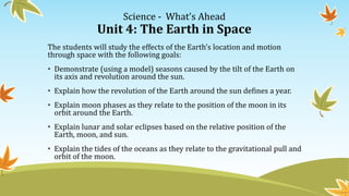 Science - What’s Ahead
Unit 4: The Earth in Space
The students will study the effects of the Earth’s location and motion
through space with the following goals:
• Demonstrate (using a model) seasons caused by the tilt of the Earth on
its axis and revolution around the sun.
• Explain how the revolution of the Earth around the sun defines a year.
• Explain moon phases as they relate to the position of the moon in its
orbit around the Earth.
• Explain lunar and solar eclipses based on the relative position of the
Earth, moon, and sun.
• Explain the tides of the oceans as they relate to the gravitational pull and
orbit of the moon.
 