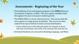 Assessments - Beginning of the Year
• The backbone of our assessment program is the NWEA Measure
of Academic Progress, or MAP. This test is given multiple times
throughout the year to measure student growth.
• The NWEA MAP is a norm referenced test. That means that the
test is given to a large group of students. The scores are then
ranked from top to bottom to find a normal distribution.
• If your child scores in the 65th percentile, for example, it means
that they scored better than 65% of the students that took the test.
• Cleveland Students are assessed in Reading,Language, and Math.
 