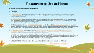 Resources to Use at Home
6 Super-Fun Ways to Learn Math Facts:
• Let’s try it.
• 1. Play with dice. Really. Toss the Dice and practice adding, subtracting, multiplying, and dividing using the
numbers you roll on dice.
• 2. Flashlight math. Use the flashcards and flip two cards at a time. Kids shine a flashlight on the one they know
and answer that one. Simple. Don’t have a flashlight? Make a math wand. Bumblebee wand, perhaps? Use a stick
or a light saber. Anything that works for your kid.
• 3. Use electronics. We love My Math Flash Cards App on the iPad and Math Practice Flashcards on my android
phone. There are a gazillion flash card apps out there. I’m sure any would do the trick, and if you have five minutes
and your kid says, ‘Can I play a game on your phoooooone?’ Say ‘Why yes you may! I’m so very glad you asked. . . ‘
• 4. Write the answer. Or paint the answer. Water on cement or chalk on sidewalk or window crayon on
window. One person flashes the cards and the other guy writes.
• 5. “WAR” with Multiplication /Addition/Subtraction/Division, “WAR”. Works just like card war, except you have to
be the first one to multiply the two number cards correctly. If you shout the correct answer first, you win the
cards. Player with the most cards at the end of the deck, wins the game.
• 6. FLASH CARDS (with math facts) – Can be purchased at the dollar store or made on 3X5 cards.
Other websites available:
http://www.factmonster.com/math/flashcards.html
http://www.hoodamath.com/
 