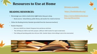 Resources to Use at Home
READING RESOURCES:
• Encourage your child to read every night before they go to sleep.
• Book sources: School library, public library, ask teacher for a book to borrow.
• Follow the Reading Activity Calendar (provided from the classroom teachers)
• Readers Response:
• Have your child fill out a Reader’s Response form and discuss with them.
• This will help your child to read with a purpose. (ASK your child’s teacher for copies to take home)
• Time talking and spending quality time with your child. (Another Option: Invite siblings to join in the conversation)
Websites available:
https://freekidsbooks.org/
http://www.childrensbookson
line.org/library.htm
 