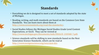 Standards
• Everything we do is designed to meet a set of standards adopted by the state
of Michigan.
• Reading, writing, and math standards are based on the Common Core State
Standards. You can learn more about them at
http://www.corestandards.org/read-the-standards/.
• Social Studies follows the Michigan Social Studies Grade Level Content
Expectations, or GLCE. They can be viewed at
http://www.michigan.gov/documents/mde/SSGLCE_218368_7.pdf.
• Science standards will be shifting to new standards based on the Next
Generation Science Standards, which can be read at
http://www.nextgenscience.org/overview-dci.
 