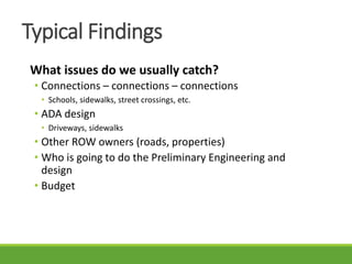 What issues do we usually catch?
• Connections – connections – connections
• Schools, sidewalks, street crossings, etc.
• ADA design
• Driveways, sidewalks
• Other ROW owners (roads, properties)
• Who is going to do the Preliminary Engineering and
design
• Budget
Typical Findings
 