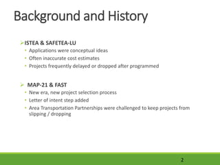 Background and History
ISTEA & SAFETEA-LU
• Applications were conceptual ideas
• Often inaccurate cost estimates
• Projects frequently delayed or dropped after programmed
 MAP-21 & FAST
• New era, new project selection process
• Letter of intent step added
• Area Transportation Partnerships were challenged to keep projects from
slipping / dropping
2
 