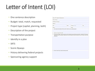 Letter of Intent (LOI)
• One sentence description
• Budget: total, match, requested
• Project type (capital, planning, both)
• Description of the project
• Transportation purpose
• Identify in a plan
• SRTS
• Scenic Byways
• History delivering federal projects
• Sponsoring agency support
3
 