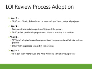 LOI Review Process Adoption
 Year 1 –
• SRDC and District 7 developed process and used it to review all projects
 Year 2 –
• Two area transportation partnerships used the process
• SRDC pulled previously programmed projects into the process too
Year 3 –
• SRTS staff adopted several components of the process into their standalone
process
• Other ATPs expressed interest in the process
 Year 4 –
TBD, but likely more RDCs and ATPs will use a similar review process
 