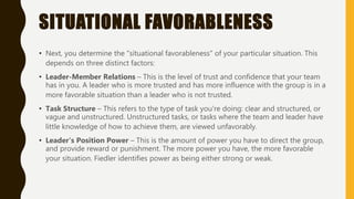 SITUATIONAL FAVORABLENESS
• Next, you determine the "situational favorableness" of your particular situation. This
depends on three distinct factors:
• Leader-Member Relations – This is the level of trust and confidence that your team
has in you. A leader who is more trusted and has more influence with the group is in a
more favorable situation than a leader who is not trusted.
• Task Structure – This refers to the type of task you're doing: clear and structured, or
vague and unstructured. Unstructured tasks, or tasks where the team and leader have
little knowledge of how to achieve them, are viewed unfavorably.
• Leader's Position Power – This is the amount of power you have to direct the group,
and provide reward or punishment. The more power you have, the more favorable
your situation. Fiedler identifies power as being either strong or weak.
 