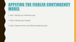 APPLYING THE FIEDLER CONTINGENCY
MODEL
• Step 1: Identify your leadership style
• Step 2: Identify your situation
• Step 3: Determine the most effective leadership style
 