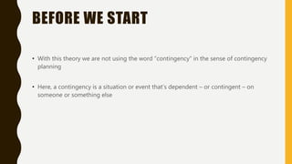 BEFORE WE START
• With this theory we are not using the word “contingency” in the sense of contingency
planning
• Here, a contingency is a situation or event that’s dependent – or contingent – on
someone or something else
 