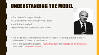 UNDERSTANDING THE MODEL
• The Fiedler Contingency Model
was created in the mid-1960s by Fred Fiedler,
a scientist who studied
the personality and characteristics of leaders.
• The model states that there is no one best style of leadership. Instead, a leader's
effectiveness is based on the situation.
• This is the result of two factors – "leadership style" and "situational favorableness"
(later called "situational control").
 