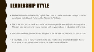 LEADERSHIP STYLE
• Fiedler believed that leadership style is fixed, and it can be measured using a scale he
developed called Least-Preferred Co-Worker (LPC) Scale.
• The scale asks you to think about the person who you've least enjoyed working with.
This can be a person who you've worked with in your job, or in education or training.
• You then rate how you feel about this person for each factor, and add up your scores.
• If your total score is high, you're likely to be a relationship-orientated leader. If your
total score is low, you're more likely to be task-orientated leader.
 