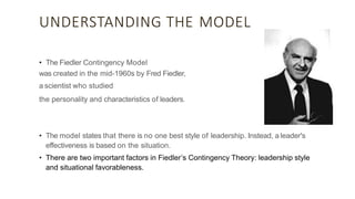 UNDERSTANDING THE MODEL
• The Fiedler Contingency Model
was created in the mid-1960s by Fred Fiedler,
a scientist who studied
the personality and characteristics of leaders.
• The model states that there is no one best style of leadership. Instead, a leader's
effectiveness is based on the situation.
• There are two important factors in Fiedler’s Contingency Theory: leadership style
and situational favorableness.
 