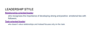 LEADERSHIP STYLE
Relationship-oriented leader:
who recognizes the importance of developing strong and positive emotional ties with
followers.
Task-oriented leader:
who doesn’t value relationships and instead focuses only on the task.
 