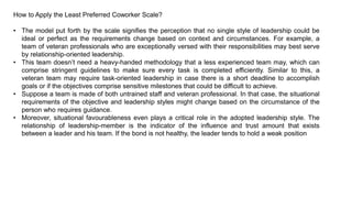 How to Apply the Least Preferred Coworker Scale?
• The model put forth by the scale signifies the perception that no single style of leadership could be
ideal or perfect as the requirements change based on context and circumstances. For example, a
team of veteran professionals who are exceptionally versed with their responsibilities may best serve
by relationship-oriented leadership.
• This team doesn’t need a heavy-handed methodology that a less experienced team may, which can
comprise stringent guidelines to make sure every task is completed efficiently. Similar to this, a
veteran team may require task-oriented leadership in case there is a short deadline to accomplish
goals or if the objectives comprise sensitive milestones that could be difficult to achieve.
• Suppose a team is made of both untrained staff and veteran professional. In that case, the situational
requirements of the objective and leadership styles might change based on the circumstance of the
person who requires guidance.
• Moreover, situational favourableness even plays a critical role in the adopted leadership style. The
relationship of leadership-member is the indicator of the influence and trust amount that exists
between a leader and his team. If the bond is not healthy, the leader tends to hold a weak position
 