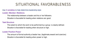 SITUATIONAL FAVORABLENESS
Use 3 variables to help determine leadership style:
Leader- Member- Relations
The relationship between a leader and his or her followers.
Situation is favorable for leading when relations are good.
Task Structure
The extent to which the work to be performed by a group is clearly defined.
Situation is favorable for leading when structure is high.
Leader Position Power
The amount of formal authority a leader has. (legitimate,reward and coercive)
Situation is favorable for leading when power is high.
 
