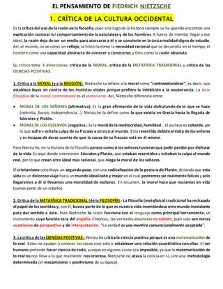 EL PENSAMIENTO DE FIEDRICH NIETZSCHE
1. CRÍTICA DE LA CULTURA OCCIDENTAL
Es la crítica del uso de la razón en la filosofía, pues a lo largo de la historia siempre se ha querido encontrar una
explicación racional del comportamientode la naturaleza y de los hombres. A fuerza de intentar llegar a ese
ideal, la razón deja de ser un medio para acercarse a él y se convierte en la única realidad digna de estudio.
Así, el mundo, se ve como un reflejo; la historia como la necesidad racional que se desarrolla en el tiempo; el
hombre como una capacidad abstracta de conocer y conocerse; y Dios como la razón absoluta.
Su crítica toma 3 direcciones: crítica de la MORAL, crítica de la METAFÍSICA TRADICIONAL y crítica de las
CIENCIAS POSITIVAS.
1. Crítica a la MORAL (y a la RELIGIÓN). Nietzsche se refiere a la moral como "contranaturaleza", es decir, que
establece leyes en contra de los instintos vitales porque prefiere la inhibición a la exuberancia. La base
filosófica de la moral contranatural es el platonismo. Así, Nietzsche diferencia entre:
 MORAL DE LOS SEÑORES (afirmativa). Es la gran afirmación de la vida disfrutando de lo que se hace
(valentía, fuerza, independencia…). Nietzsche la define como la que existía en Grecia hasta la llegada de
Sócrates y Platón.
 MORAL DE LOS ESCLAVOS (negativa). Es la moral de la mediocridad, humildad... El esclavo es cobarde, por
lo que sufre y echa la culpa de su fracaso a otros o al mundo. Está resentido debidoal éxito de los señores
y es incapaz de darse cuenta de que la causa de su fracaso está en él mismo.
Para Nietzsche, en la historia de la filosofía parece como si los señores tuvieran que pedir perdón por disfrutar
de la vida. Es aquí donde intervienen Sócrates y Platón, que estaban resentidos y echaban la culpa al mundo
real, por lo que crean otro ideal más racional, que niega la moral de los señores.
El cristianismo constituye un segundo paso, con una radicalización de la postura de Platón, diciendo que esta
vida es un doloroso viaje hacia un mundo idealizado y mejor en el cual podremos ser realmente felices y solo
llegaremos a él si llevamos una moralidad de esclavos. En resumen, la moral hace que muramos en vida
(somos parte de un rebaño).
2. Crítica de la METAFÍSICA TRADICIONAL (de la FILOSOFÍA).- La filosofía (metafísica) tradicional ha rechazado
el papel de los sentidos y, con él, buena parte de lo que es nuestra vida inventándose otromundo inexistente
para dar sentido a éste. Para Nietzsche la razón funciona con el lenguaje como principal herramienta, un
instrumento cuya función es la del engaño. Entonces, las verdades absolutas no existen, pues solo son meras
cuestiones de perspectiva y de interpretación. “La verdad es una mentira convencionalmente aceptada”.
3. La crítica de las CIENCIAS POSITIVAS.- Nietzsche critica la ciencia positiva porque es una matematización de
lo real. Estas no ayudan a conocer las cosas sino solo a establecer una relación cuantitativa con ellas. El ser
humano pretende hacer ciencia de todo, aunque en algunos casos sea imposible, ya que la matematización de
lo real no nos lleva a lo que realmente nos interesa. Nietzsche no ataca la ciencia en sí, sino una metodología
determinada (el mecanicismo y positivismo de su época).
 