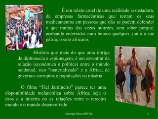 Solange Silva nº07 GII É um relato cruel de uma realidade assustadora, de empresas farmacêuticas que testam os seus medicamentos em pessoas que não se podem defender e que muitas das vezes morrem, sem saber porque, acabando enterradas num buraco qualquer, junto á sua pátria, o solo africano.  História que mais do que uma intriga de diplomacia e espionagem, é um esventrar da relação (económica e política) entre o mundo ocidental, rico "materializado" e a África, de governos corruptos e populações na miséria.  O filme “Fiel Jardineiro” parece ter uma disponibilidade melancólica sobre África, seja o caos e a miséria ou as relações entre o terceiro mundo e o mundo desenvolvido. 