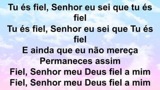 Tu és fiel, Senhor eu sei que tu és
fiel
Tu és fiel, Senhor eu sei que Tu és
fiel
E ainda que eu não mereça
Permaneces assim
Fiel, Senhor meu Deus fiel a mim
Fiel, Senhor meu Deus fiel a mim
 