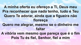 A minha oferta eu ofereço a Ti, Deus meu
Pra reconhecer que nada tenho, tudo é Teu
Quero Te adorar, ainda que a figueira não
floresça
Quero me alegrar, mesmo se o dinheiro me
faltar
A vitória vem mesmo que pareça que é o fim
Pois Tu és fiel, Senhor, fiel a mim
 