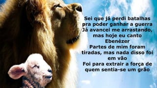 Sei que já perdi batalhas
pra poder ganhar a guerra
Já avancei me arrastando,
mas hoje eu canto
Ebenézer
Partes de mim foram
tiradas, mas nada disso foi
em vão
Foi para extrair a força de
quem sentia-se um grão