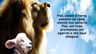 Fiel, passa a terra,
passam os céus,
menos tua palavra
Fiel, em tuas
promessas me
agarrei e até aqui
cheguei