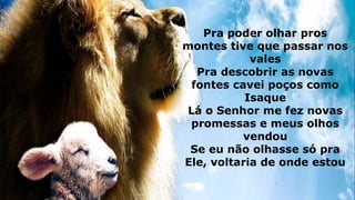 Pra poder olhar pros
montes tive que passar nos
vales
Pra descobrir as novas
fontes cavei poços como
Isaque
Lá o Senhor me fez novas
promessas e meus olhos
vendou
Se eu não olhasse só pra
Ele, voltaria de onde estou