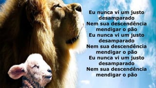 Eu nunca vi um justo
desamparado
Nem sua descendência
mendigar o pão
Eu nunca vi um justo
desamparado
Nem sua descendência
mendigar o pão
Eu nunca vi um justo
desamparado
Nem sua descendência
mendigar o pão