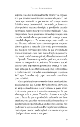 9
F I E L A O S C O M P R O M I S S O S
explica-se como infatigavelmente promoveu consen-
sos que servissem o interesse superior do país. É evi-
foi feito longe do escrutínio dos média, pois o exer-
cício político reclama discrição e prudência quando
se procura harmonizar posições inconciliáveis. A sua
traço bem nítido da sua personalidade: o uso prudente
e medido da palavra. Procurou sempre ser contido no
seu discurso e deixou bem claro que apenas um prin-
cípio o guiava: a verdade. Não o fez por conveniên-
cia, mas pela convicção profunda de que a verdade, tal
como a liberdade, é um bem muito frágil em democra-
cia, mas é também o seu principal fundamento moral.
Quando falou sobre questões políticas, nomeada-
mente na perspectiva económica, fê-lo com a autori-
-
bém esta que lhe conferiu uma especial sensibilidade
e conhecimento em todas as matérias que respeitam
às Forças Armadas, cujo papel no mundo contribuiu
Nesta publicação encontrará o leitor ampla evidên-
cia da atenção que Cavaco Silva devotou à inovação,
ao empreendedorismo e à juventude, a quem insis-
tentemente procurou transmitir a mensagem de que
«Portugal vale a pena». Também chamou a atenção
para o facto de que o património cultural é um bem
precioso, cuja guarda é responsabilidade que deve ser
equitativamente partilhada, e ainda como a justiça não
pode trair a aspiração de um Portugal mais solidário e
mais digno, e como a educação é o instrumento prin-
cipal para fazer avançar um povo.
 
